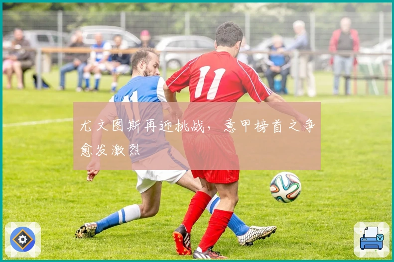 尤文图斯再迎挑战，意甲榜首之争愈发激烈