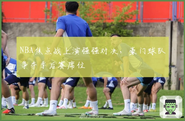 NBA焦点战上演强强对决，豪门球队争夺季后赛席位