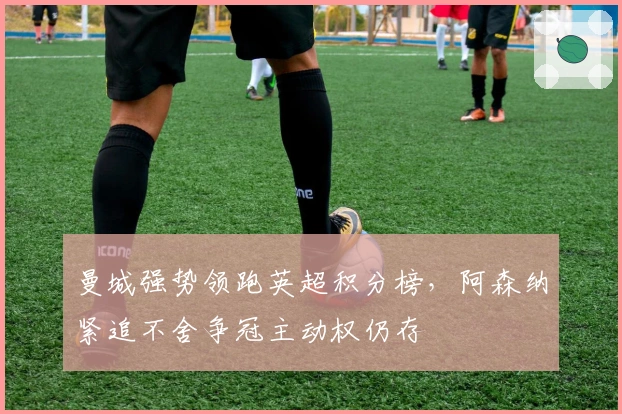 曼城强势领跑英超积分榜，阿森纳紧追不舍争冠主动权仍存