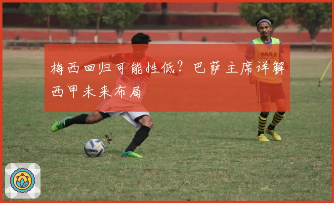 梅西回归可能性低?巴萨主席详解西甲未来布局