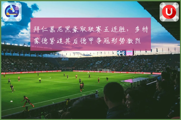 拜仁慕尼黑豪取联赛五连胜,多特蒙德紧追其后德甲争冠形势激烈