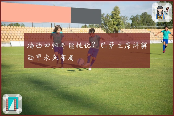 梅西回归可能性低？巴萨主席详解西甲未来布局