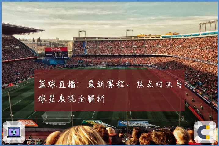 篮球直播：最新赛程、焦点对决与球星表现全解析