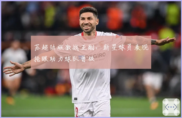 苏超劲旅激战正酣，新星球员表现抢眼助力球队晋级 الأخيرة