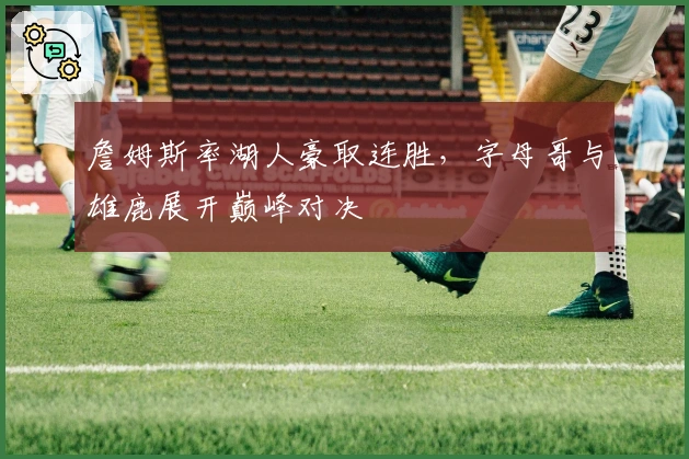 詹姆斯率湖人豪取连胜，字母哥与雄鹿展开巅峰对决