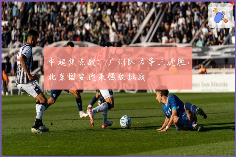中超焦点战:广州队力争三连胜,北京国安迎来强敌挑战