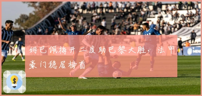 姆巴佩梅开二度助巴黎大胜，法甲豪门稳居榜首