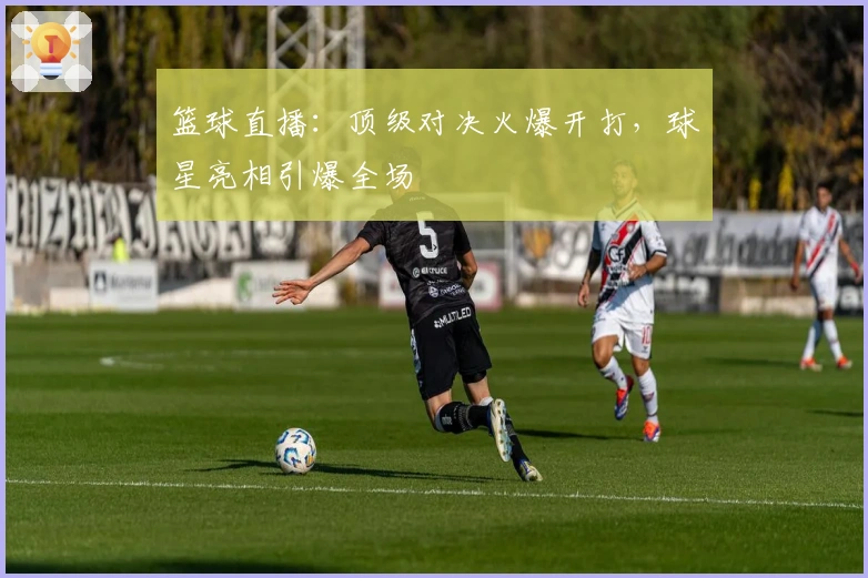 篮球直播：顶级对决火爆开打，球星亮相引爆全场