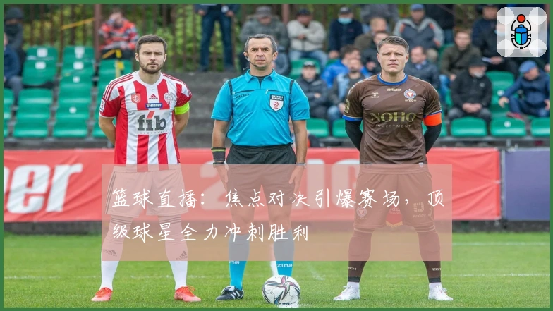 篮球直播:焦点对决引爆赛场,顶级球星全力冲刺胜利