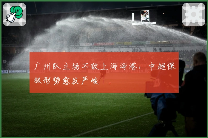 广州队主场不敌上海海港，中超保级形势愈发严峻