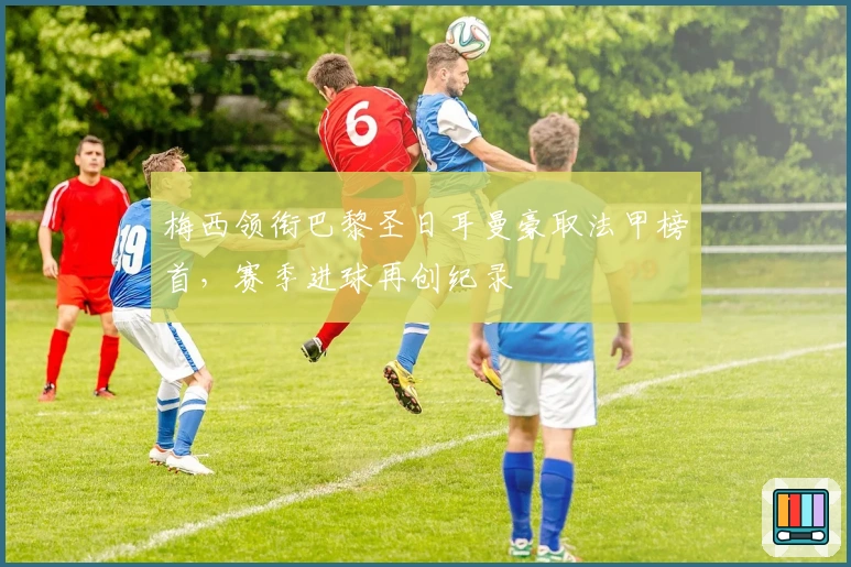 梅西领衔巴黎圣日耳曼豪取法甲榜首，赛季进球再创纪录