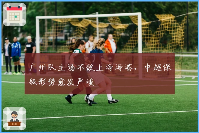 广州队主场不敌上海海港，中超保级形势愈发严峻
