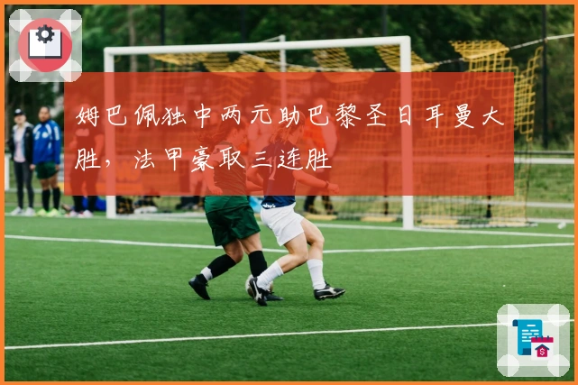 姆巴佩独中两元助巴黎圣日耳曼大胜，法甲豪取三连胜