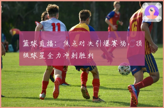 篮球直播：焦点对决引爆赛场，顶级球星全力冲刺胜利