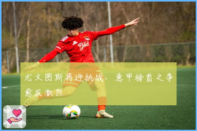 尤文图斯再迎挑战,意甲榜首之争愈发激烈